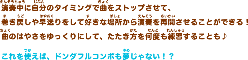 演奏中に自分のタイミングで曲をストップさせて、巻き戻しや早送りをして好きな場所から演奏を再開させることができる！曲のはやさをゆっくりにして、たたき方を何度も練習することも♪これを使えば、ドンダフルコンボも夢じゃない！？