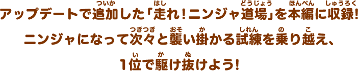 アップデートで追加した「走れ！ニンジャ道場」を本編に収録！ニンジャになって次々と襲い掛かる試練を乗り越え、1位で駆け抜けよう！