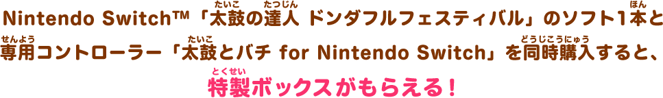 Nintendo Switch™「太鼓の達人 ドンダフルフェスティバル」のソフト1本と専用コントローラー「太鼓とバチ for Nintendo Switch」を同時購入すると、特製ボックスがもらえる！