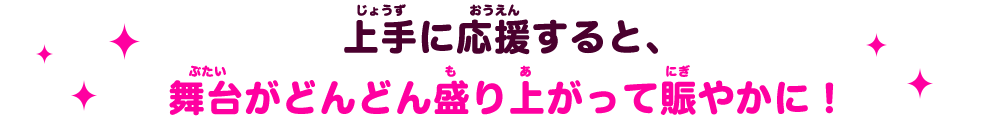 上手に応援すると、舞台がどんどん盛り上がって賑やかに！